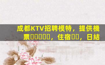成都KTV招聘模特，提供機票，住宿，日結